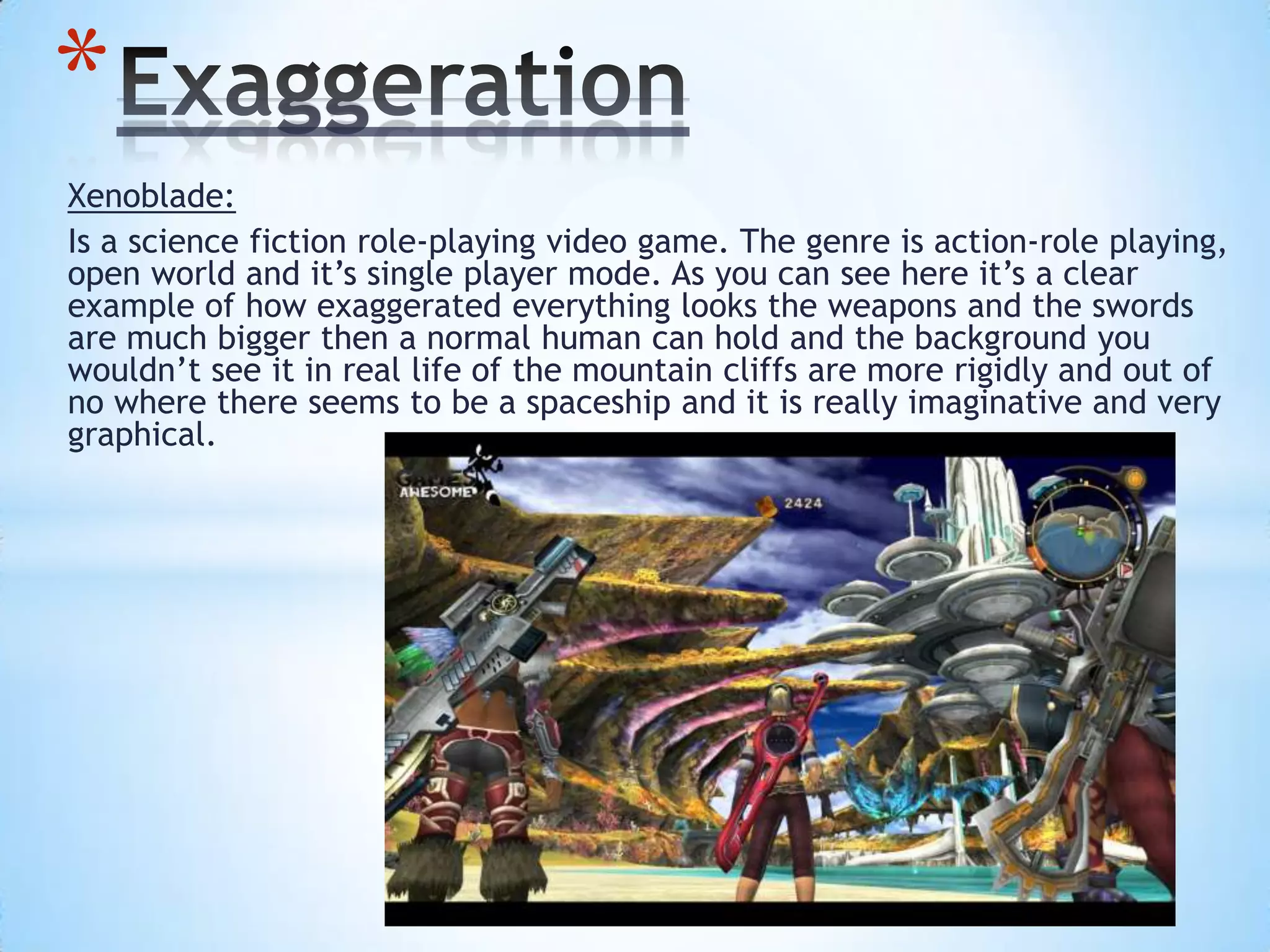 Xenoblade:
Is a science fiction role-playing video game. The genre is action-role playing,
open world and it’s single player mode. As you can see here it’s a clear
example of how exaggerated everything looks the weapons and the swords
are much bigger then a normal human can hold and the background you
wouldn’t see it in real life of the mountain cliffs are more rigidly and out of
no where there seems to be a spaceship and it is really imaginative and very
graphical.
*
 