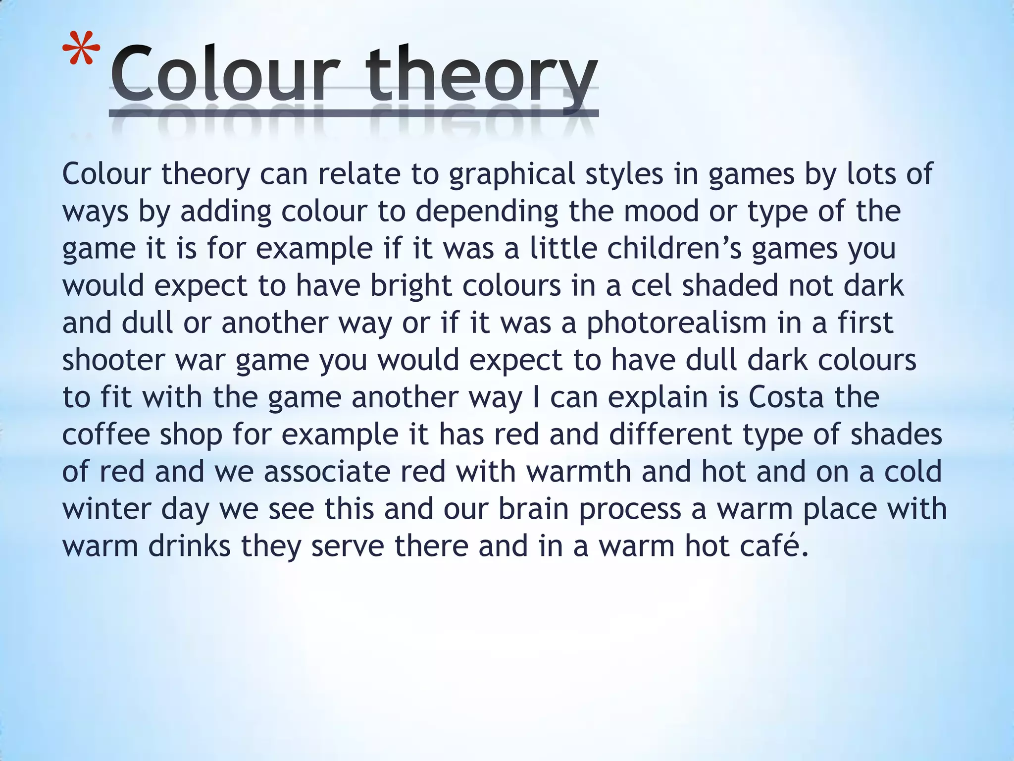 Colour theory can relate to graphical styles in games by lots of
ways by adding colour to depending the mood or type of the
game it is for example if it was a little children’s games you
would expect to have bright colours in a cel shaded not dark
and dull or another way or if it was a photorealism in a first
shooter war game you would expect to have dull dark colours
to fit with the game another way I can explain is Costa the
coffee shop for example it has red and different type of shades
of red and we associate red with warmth and hot and on a cold
winter day we see this and our brain process a warm place with
warm drinks they serve there and in a warm hot café.
*
 