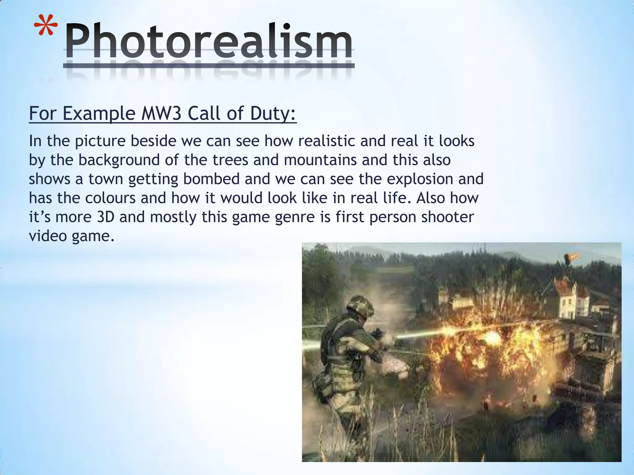 For Example MW3 Call of Duty:
In the picture beside we can see how realistic and real it looks
by the background of the trees and mountains and this also
shows a town getting bombed and we can see the explosion and
has the colours and how it would look like in real life. Also how
it’s more 3D and mostly this game genre is first person shooter
video game.
*
 