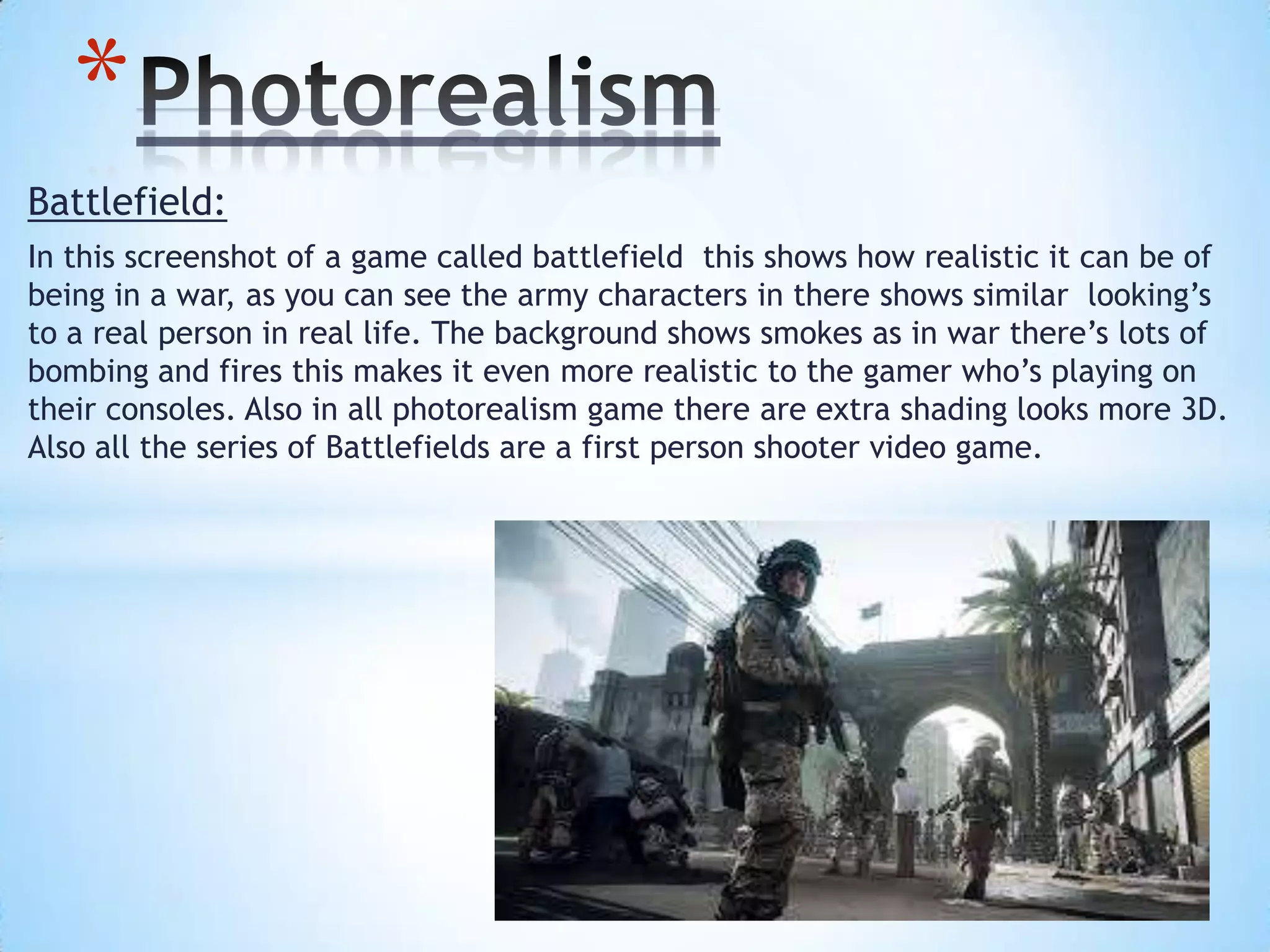 Battlefield:
In this screenshot of a game called battlefield this shows how realistic it can be of
being in a war, as you can see the army characters in there shows similar looking’s
to a real person in real life. The background shows smokes as in war there’s lots of
bombing and fires this makes it even more realistic to the gamer who’s playing on
their consoles. Also in all photorealism game there are extra shading looks more 3D.
Also all the series of Battlefields are a first person shooter video game.
*
 