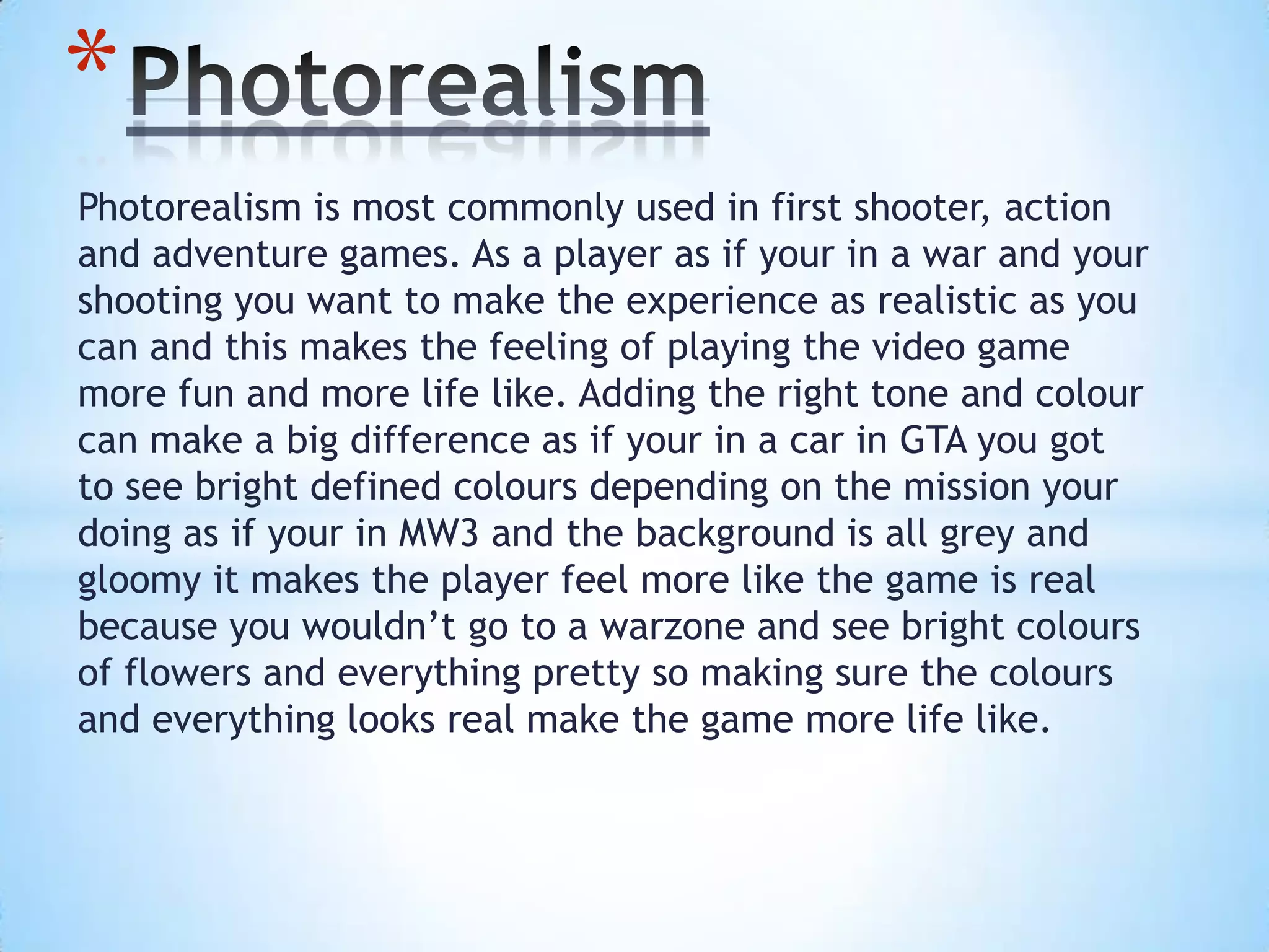 Photorealism is most commonly used in first shooter, action
and adventure games. As a player as if your in a war and your
shooting you want to make the experience as realistic as you
can and this makes the feeling of playing the video game
more fun and more life like. Adding the right tone and colour
can make a big difference as if your in a car in GTA you got
to see bright defined colours depending on the mission your
doing as if your in MW3 and the background is all grey and
gloomy it makes the player feel more like the game is real
because you wouldn’t go to a warzone and see bright colours
of flowers and everything pretty so making sure the colours
and everything looks real make the game more life like.
*
 