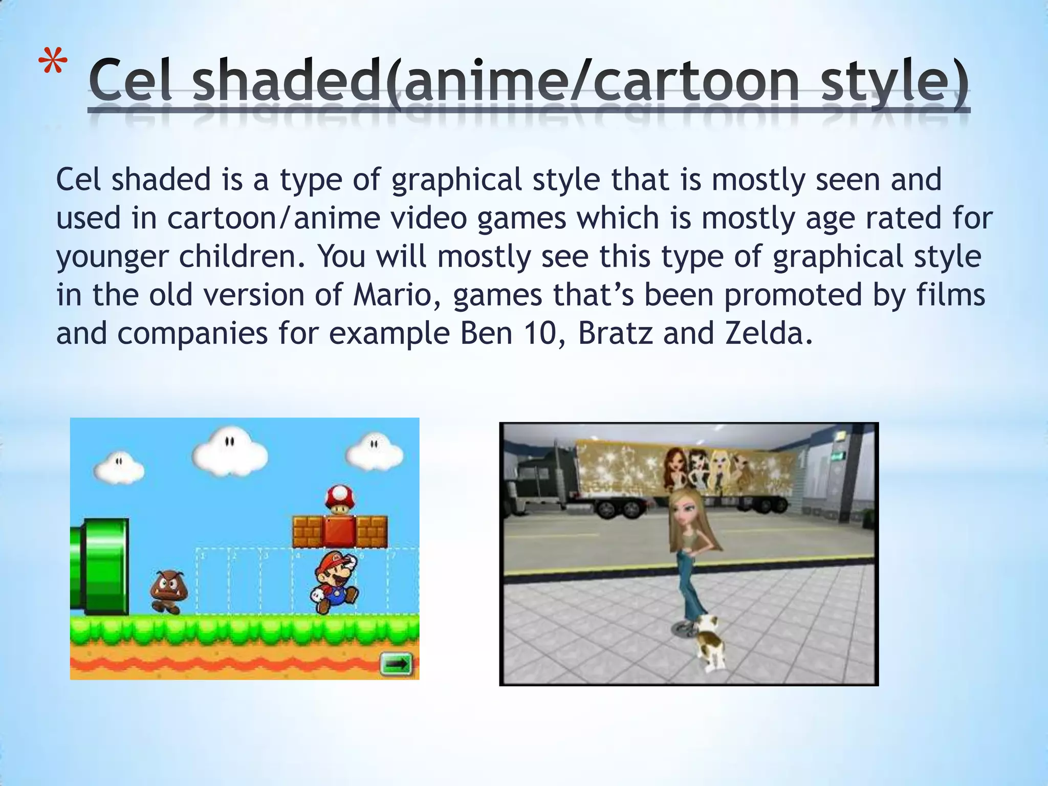 Cel shaded is a type of graphical style that is mostly seen and
used in cartoon/anime video games which is mostly age rated for
younger children. You will mostly see this type of graphical style
in the old version of Mario, games that’s been promoted by films
and companies for example Ben 10, Bratz and Zelda.
*
 