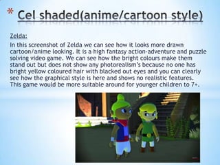 Zelda:
In this screenshot of Zelda we can see how it looks more drawn
cartoon/anime looking. It is a high fantasy action-adventure and puzzle
solving video game. We can see how the bright colours make them
stand out but does not show any photorealism’s because no one has
bright yellow coloured hair with blacked out eyes and you can clearly
see how the graphical style is here and shows no realistic features.
This game would be more suitable around for younger children to 7+.
*
 