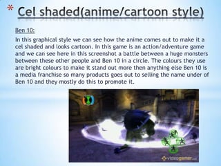 Ben 10:
In this graphical style we can see how the anime comes out to make it a
cel shaded and looks cartoon. In this game is an action/adventure game
and we can see here in this screenshot a battle between a huge monsters
between these other people and Ben 10 in a circle. The colours they use
are bright colours to make it stand out more then anything else Ben 10 is
a media franchise so many products goes out to selling the name under of
Ben 10 and they mostly do this to promote it.
*
 