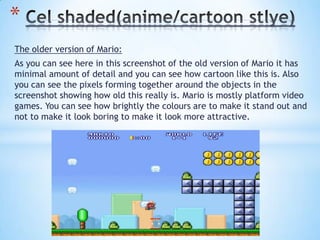 The older version of Mario:
As you can see here in this screenshot of the old version of Mario it has
minimal amount of detail and you can see how cartoon like this is. Also
you can see the pixels forming together around the objects in the
screenshot showing how old this really is. Mario is mostly platform video
games. You can see how brightly the colours are to make it stand out and
not to make it look boring to make it look more attractive.
*
 