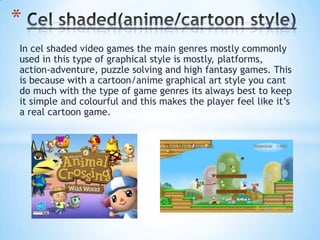 In cel shaded video games the main genres mostly commonly
used in this type of graphical style is mostly, platforms,
action-adventure, puzzle solving and high fantasy games. This
is because with a cartoon/anime graphical art style you cant
do much with the type of game genres its always best to keep
it simple and colourful and this makes the player feel like it’s
a real cartoon game.
*
 