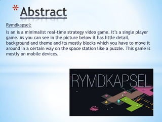 Rymdkapsel:
Is an is a minimalist real-time strategy video game. It’s a single player
game. As you can see in the picture below it has little detail,
background and theme and its mostly blocks which you have to move it
around in a certain way on the space station like a puzzle. This game is
mostly on mobile devices.
*
 