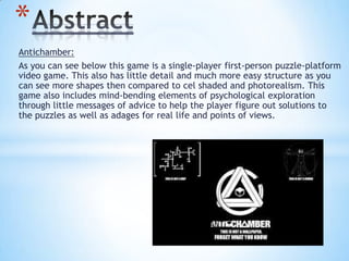 Antichamber:
As you can see below this game is a single-player first-person puzzle-platform
video game. This also has little detail and much more easy structure as you
can see more shapes then compared to cel shaded and photorealism. This
game also includes mind-bending elements of psychological exploration
through little messages of advice to help the player figure out solutions to
the puzzles as well as adages for real life and points of views.
*
 
