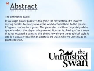 The unfinished swan:
It’s a single player puzzle video game for playstation. It’s involves
solving puzzles to slowly reveal the world around them to the player.
It’s genre is adventure game. The game starts with a completely white
space in which the player, a boy named Monroe, is chasing after a swan
that has escaped a painting this shows how simple the graphical style is
and it is actually just like an abstract art that’s why we use this as an
graphical style.
*
 