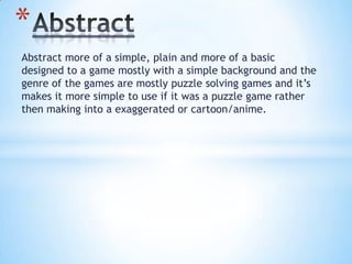 Abstract more of a simple, plain and more of a basic
designed to a game mostly with a simple background and the
genre of the games are mostly puzzle solving games and it’s
makes it more simple to use if it was a puzzle game rather
then making into a exaggerated or cartoon/anime.
*
 