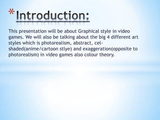 This presentation will be about Graphical style in video
games. We will also be talking about the big 4 different art
styles which is photorealism, abstract, cel-
shaded(anime/cartoon stlye) and exaggeration(opposite to
photorealism) in video games also colour theory.
*
 