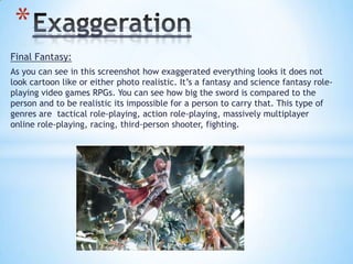 Final Fantasy:
As you can see in this screenshot how exaggerated everything looks it does not
look cartoon like or either photo realistic. It’s a fantasy and science fantasy role-
playing video games RPGs. You can see how big the sword is compared to the
person and to be realistic its impossible for a person to carry that. This type of
genres are tactical role-playing, action role-playing, massively multiplayer
online role-playing, racing, third-person shooter, fighting.
*
 