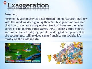 Pokemon:
Pokemon is seen mostly as a cel-shaded (anime/cartoon) but now
with the modern video gaming there’s a few games of pokemon
that is actually more exaggerated. Most of them are the main
series of role-playing video games (RPG). There’s other genres
such as action role-playing, puzzle, and digital pet games. It is
the second best selling video game franchise worldwide. It’s
mostly on the nintendo-ds.
*
 