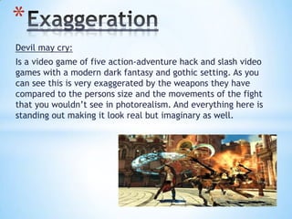 Devil may cry:
Is a video game of five action-adventure hack and slash video
games with a modern dark fantasy and gothic setting. As you
can see this is very exaggerated by the weapons they have
compared to the persons size and the movements of the fight
that you wouldn’t see in photorealism. And everything here is
standing out making it look real but imaginary as well.
*
 
