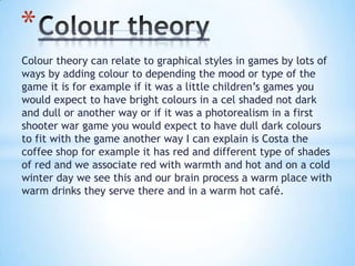 Colour theory can relate to graphical styles in games by lots of
ways by adding colour to depending the mood or type of the
game it is for example if it was a little children’s games you
would expect to have bright colours in a cel shaded not dark
and dull or another way or if it was a photorealism in a first
shooter war game you would expect to have dull dark colours
to fit with the game another way I can explain is Costa the
coffee shop for example it has red and different type of shades
of red and we associate red with warmth and hot and on a cold
winter day we see this and our brain process a warm place with
warm drinks they serve there and in a warm hot café.
*
 