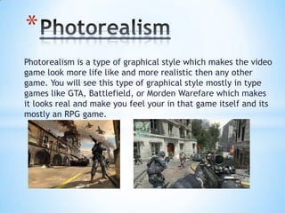 Photorealism is a type of graphical style which makes the video
game look more life like and more realistic then any other
game. You will see this type of graphical style mostly in type
games like GTA, Battlefield, or Morden Warefare which makes
it looks real and make you feel your in that game itself and its
mostly an RPG game.
*
 