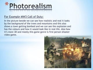 For Example MW3 Call of Duty:
In the picture beside we can see how realistic and real it looks
by the background of the trees and mountains and this also
shows a town getting bombed and we can see the explosion and
has the colours and how it would look like in real life. Also how
it’s more 3D and mostly this game genre is first person shooter
video game.
*
 