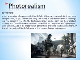 Battlefield:
In this screenshot of a game called battlefield this shows how realistic it can be of
being in a war, as you can see the army characters in there shows similar looking’s
to a real person in real life. The background shows smokes as in war there’s lots of
bombing and fires this makes it even more realistic to the gamer who’s playing on
their consoles. Also in all photorealism game there are extra shading looks more 3D.
Also all the series of Battlefields are a first person shooter video game.
*
 