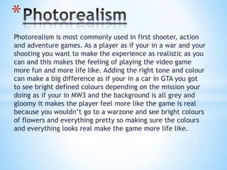 Photorealism is most commonly used in first shooter, action
and adventure games. As a player as if your in a war and your
shooting you want to make the experience as realistic as you
can and this makes the feeling of playing the video game
more fun and more life like. Adding the right tone and colour
can make a big difference as if your in a car in GTA you got
to see bright defined colours depending on the mission your
doing as if your in MW3 and the background is all grey and
gloomy it makes the player feel more like the game is real
because you wouldn’t go to a warzone and see bright colours
of flowers and everything pretty so making sure the colours
and everything looks real make the game more life like.
*
 