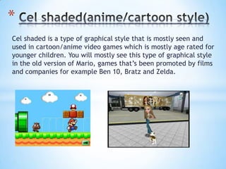 Cel shaded is a type of graphical style that is mostly seen and
used in cartoon/anime video games which is mostly age rated for
younger children. You will mostly see this type of graphical style
in the old version of Mario, games that’s been promoted by films
and companies for example Ben 10, Bratz and Zelda.
*
 