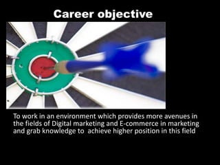 Career objective
To work in an environment which provides more avenues in
the fields of Digital marketing and E-commerce in marketing
and grab knowledge to achieve higher position in this field