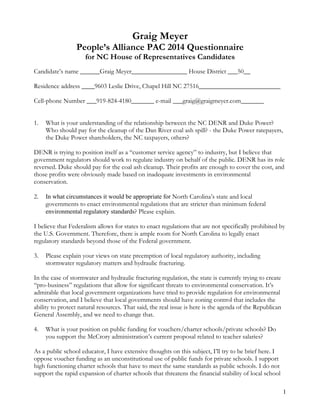 1
Graig Meyer
People’s Alliance PAC 2014 Questionnaire
for NC House of Representatives Candidates
Candidate’s name ______Graig Meyer_________________ House District ___50__
Residence address ____9603 Leslie Drive, Chapel Hill NC 27516_________________________
Cell-phone Number ___919-824-4180_______ e-mail ___graig@graigmeyer.com_______
1. What is your understanding of the relationship between the NC DENR and Duke Power?
Who should pay for the cleanup of the Dan River coal ash spill? - the Duke Power ratepayers,
the Duke Power shareholders, the NC taxpayers, others?
DENR is trying to position itself as a “customer service agency” to industry, but I believe that
government regulators should work to regulate industry on behalf of the public. DENR has its role
reversed. Duke should pay for the coal ash cleanup. Their profits are enough to cover the cost, and
those profits were obviously made based on inadequate investments in environmental
conservation.
2. In what circumstances it would be appropriate for North Carolina’s state and local
governments to enact environmental regulations that are stricter than minimum federal
environmental regulatory standards? Please explain.
I believe that Federalism allows for states to enact regulations that are not specifically prohibited by
the U.S. Government. Therefore, there is ample room for North Carolina to legally enact
regulatory standards beyond those of the Federal government.
3. Please explain your views on state preemption of local regulatory authority, including
stormwater regulatory matters and hydraulic fracturing.
In the case of stormwater and hydraulic fracturing regulation, the state is currently trying to create
“pro-business” regulations that allow for significant threats to environmental conservation. It’s
admirable that local government organizations have tried to provide regulation for environmental
conservation, and I believe that local governments should have zoning control that includes the
ability to protect natural resources. That said, the real issue is here is the agenda of the Republican
General Assembly, and we need to change that.
4. What is your position on public funding for vouchers/charter schools/private schools? Do
you support the McCrory administration’s current proposal related to teacher salaries?
As a public school educator, I have extensive thoughts on this subject, I’ll try to be brief here. I
oppose voucher funding as an unconstitutional use of public funds for private schools. I support
high functioning charter schools that have to meet the same standards as public schools. I do not
support the rapid expansion of charter schools that threatens the financial stability of local school
 