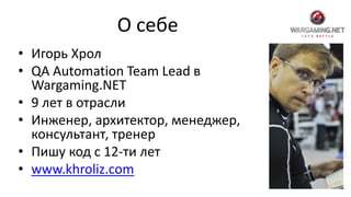 О себе
• Игорь Хрол
• QA Automation Team Lead в
Wargaming.NET
• 9 лет в отрасли
• Инженер, архитектор, менеджер,
консультант, тренер
• Пишу код с 12-ти лет
• www.khroliz.com
 