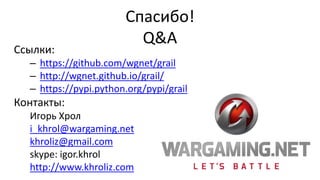 Спасибо!
Q&A
Ссылки:
– https://github.com/wgnet/grail
– http://wgnet.github.io/grail/
– https://pypi.python.org/pypi/grail
Контакты:
Игорь Хрол
i_khrol@wargaming.net
khroliz@gmail.com
skype: igor.khrol
http://www.khroliz.com
 