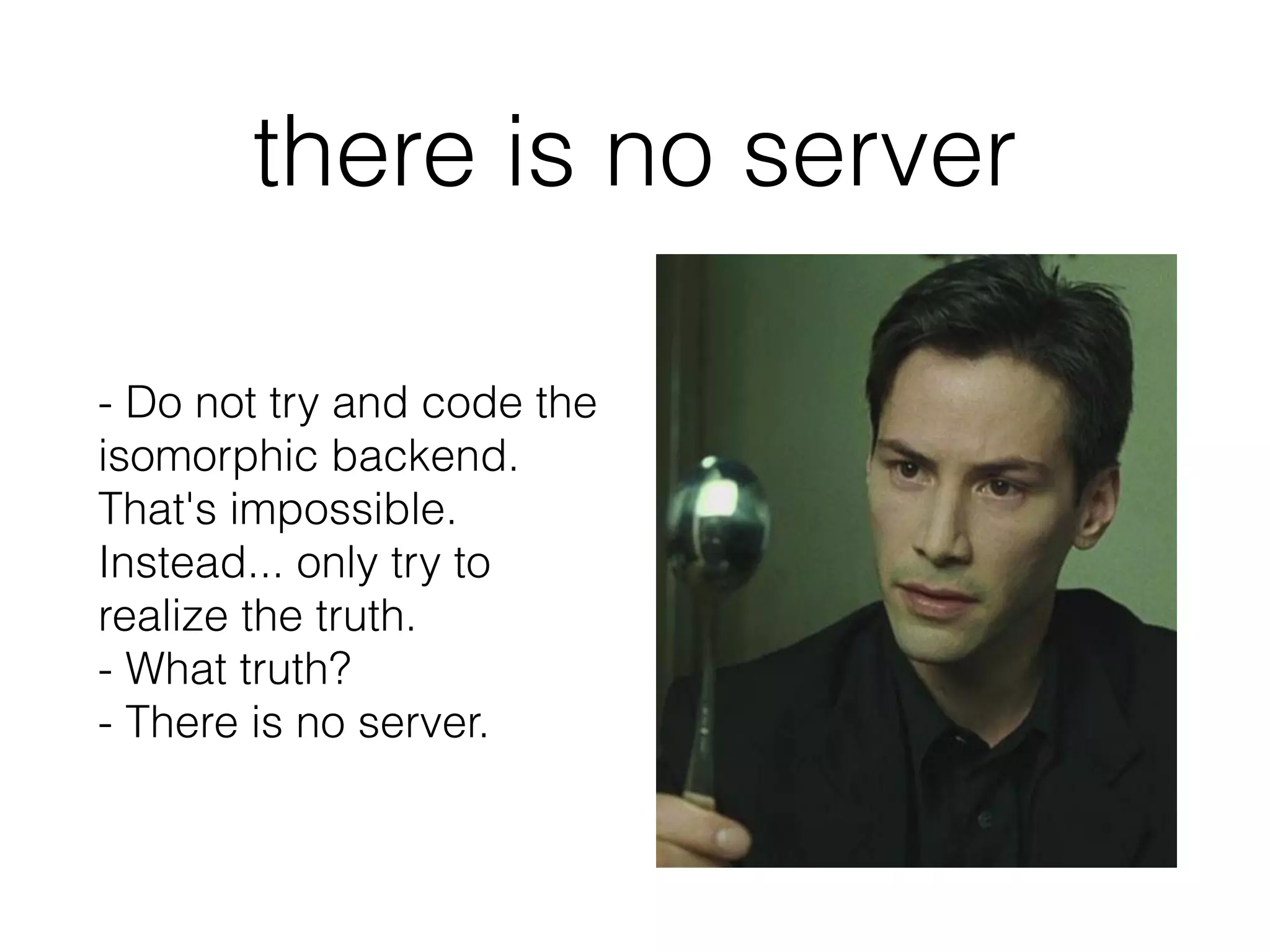 there is no server
- Do not try and code the
isomorphic backend.
That's impossible.
Instead... only try to
realize the truth.
- What truth?
- There is no server.
 