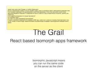 The Grail
React based Isomorph apps framework
Isomorphic Javascript means
you can run the same code
on the server as the client
 