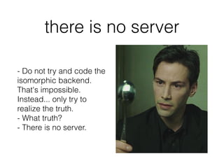 there is no server
- Do not try and code the
isomorphic backend.
That's impossible.
Instead... only try to
realize the truth.
- What truth?
- There is no server.
 