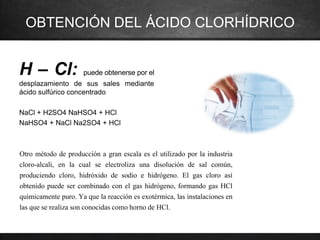 OBTENCIÓN DEL ÁCIDO CLORHÍDRICO
H – Cl: puede obtenerse por el
desplazamiento de sus sales mediante
ácido sulfúrico concentrado
NaCl + H2SO4 NaHSO4 + HCl
NaHSO4 + NaCl Na2SO4 + HCl
Otro método de producción a gran escala es el utilizado por la industria
cloro-alcali, en la cual se electroliza una disolución de sal común,
produciendo cloro, hidróxido de sodio e hidrógeno. El gas cloro así
obtenido puede ser combinado con el gas hidrógeno, formando gas HCl
químicamente puro. Ya que la reacción es exotérmica, las instalaciones en
las que se realiza son conocidas como horno de HCl.
 