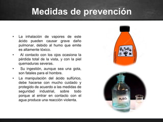 Medidas de prevención
• La inhalación de vapores de este
ácido pueden causar grave daño
pulmonar, debido al humo que emite
es altamente tóxico.
• Al contacto con los ojos ocasiona la
pérdida total de la vista, y con la piel
quemaduras severas.
• Su ingestión, aunque sea una gota,
son fatales para el hombre.
• La manipulación del ácido sulfúrico,
debe hacerse con mucho cuidado y
protegido de acuerdo a las medidas de
seguridad industrial, sobre todo
porque al entrar en contacto con el
agua produce una reacción violenta.
 