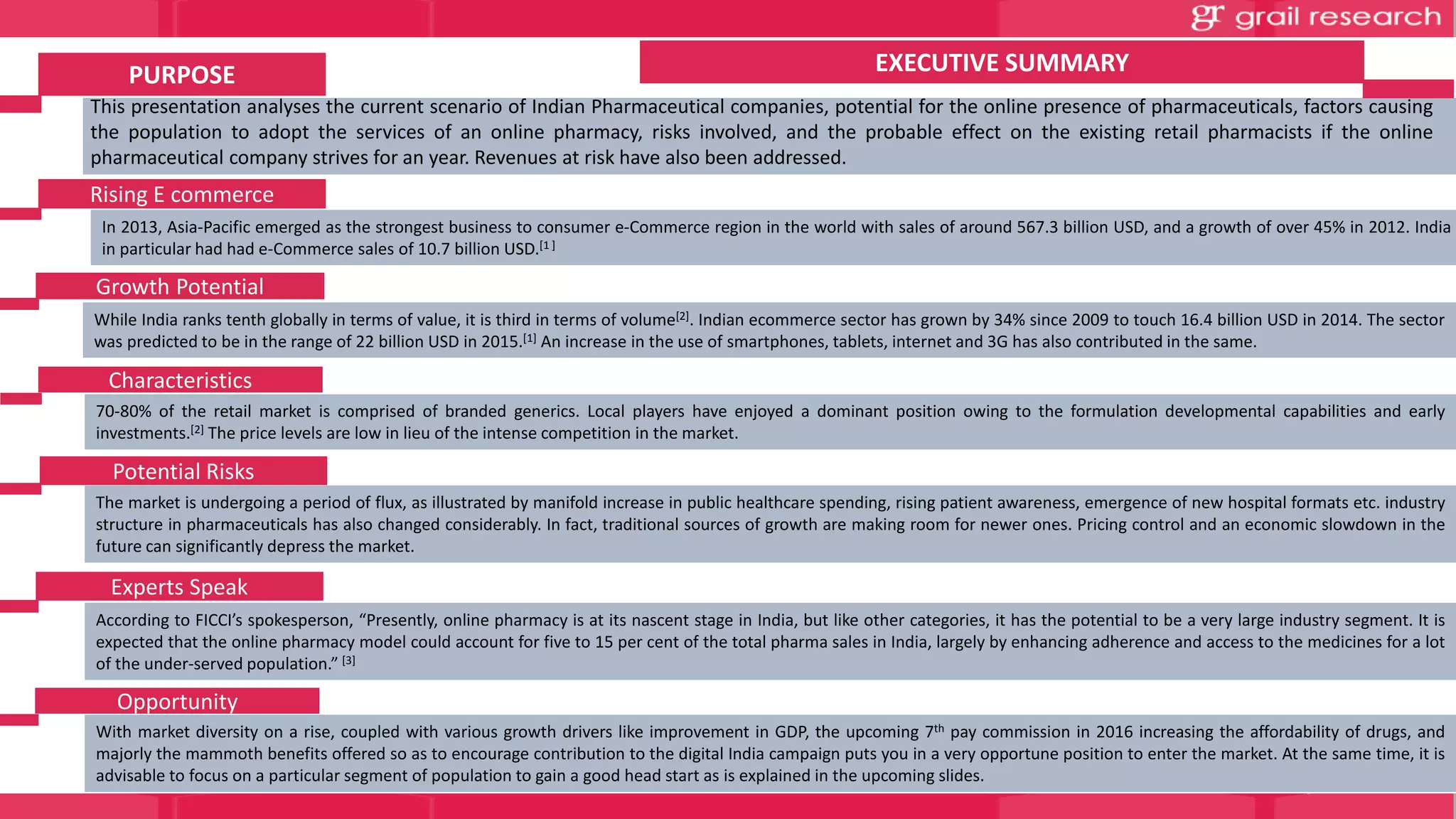 In 2013, Asia-Pacific emerged as the strongest business to consumer e-Commerce region in the world with sales of around 567.3 billion USD, and a growth of over 45% in 2012. India
in particular had had e-Commerce sales of 10.7 billion USD.[1 ]
This presentation analyses the current scenario of Indian Pharmaceutical companies, potential for the online presence of pharmaceuticals, factors causing
the population to adopt the services of an online pharmacy, risks involved, and the probable effect on the existing retail pharmacists if the online
pharmaceutical company strives for an year. Revenues at risk have also been addressed.
While India ranks tenth globally in terms of value, it is third in terms of volume[2]. Indian ecommerce sector has grown by 34% since 2009 to touch 16.4 billion USD in 2014. The sector
was predicted to be in the range of 22 billion USD in 2015.[1] An increase in the use of smartphones, tablets, internet and 3G has also contributed in the same.
70-80% of the retail market is comprised of branded generics. Local players have enjoyed a dominant position owing to the formulation developmental capabilities and early
investments.[2] The price levels are low in lieu of the intense competition in the market.
The market is undergoing a period of flux, as illustrated by manifold increase in public healthcare spending, rising patient awareness, emergence of new hospital formats etc. industry
structure in pharmaceuticals has also changed considerably. In fact, traditional sources of growth are making room for newer ones. Pricing control and an economic slowdown in the
future can significantly depress the market.
According to FICCI’s spokesperson, “Presently, online pharmacy is at its nascent stage in India, but like other categories, it has the potential to be a very large industry segment. It is
expected that the online pharmacy model could account for five to 15 per cent of the total pharma sales in India, largely by enhancing adherence and access to the medicines for a lot
of the under-served population.” [3]
With market diversity on a rise, coupled with various growth drivers like improvement in GDP, the upcoming 7th pay commission in 2016 increasing the affordability of drugs, and
majorly the mammoth benefits offered so as to encourage contribution to the digital India campaign puts you in a very opportune position to enter the market. At the same time, it is
advisable to focus on a particular segment of population to gain a good head start as is explained in the upcoming slides.
Rising E commerce
Growth Potential
Characteristics
Potential Risks
PURPOSE EXECUTIVE SUMMARY
Experts Speak
Opportunity
 