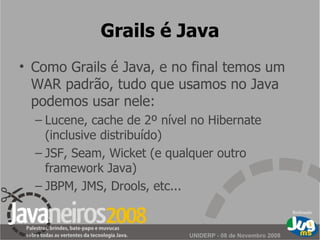 Grails é Java Como Grails é Java, e no final temos um WAR padrão, tudo que usamos no Java podemos usar nele: Lucene, cache de 2º nível no Hibernate (inclusive distribuído) JSF, Seam, Wicket (e qualquer outro framework Java) JBPM, JMS, Drools, etc... 