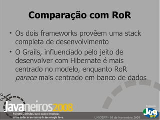 Comparação com RoR Os dois frameworks provêem uma stack completa de desenvolvimento O Grails, influenciado pelo jeito de desenvolver com Hibernate é mais centrado no modelo, enquanto RoR  parece  mais centrado em banco de dados 