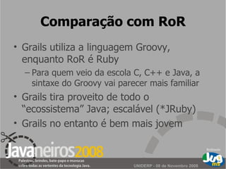 Comparação com RoR Grails utiliza a linguagem Groovy, enquanto RoR é Ruby Para quem veio da escola C, C++ e Java, a sintaxe do Groovy vai parecer mais familiar Grails tira proveito de todo o “ecossistema” Java; escalável (*JRuby) Grails no entanto é bem mais jovem 