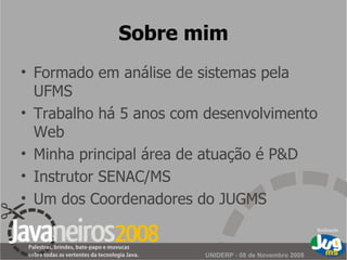 Sobre mim Formado em análise de sistemas pela UFMS Trabalho há 5 anos com desenvolvimento Web Minha principal área de atuação é P&D Instrutor SENAC/MS Um dos Coordenadores do JUGMS 