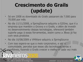 Crescimento do Grails (update) Só em 2008 os downloads do Grails passaram de 7.000 para 70.000 por mês No dia 11/11/2008, a SpringSource adquiriu a G2One, que é a empresa que mantém o Groovy e o Grails, e além de investir no desenvolvimento dessas tecnologias, oferecerá também suporte pago à essas ferramentas, assim como a JBoss já faz com seus produtos No dia 10/08/2009 a VMWare adquiriu a SpringSource Com isso espera-se que o meio corporativo, e até a comunidade, perceba que essas são tecnologias sérias e confiáveis, fazendo o Grails crescer e melhorar cada vez mais 
