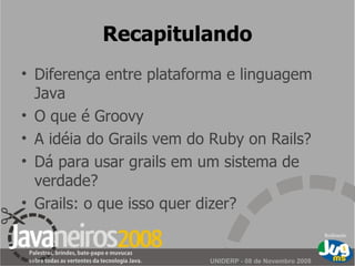 Recapitulando Diferença entre plataforma e linguagem Java O que é Groovy A idéia do Grails vem do Ruby on Rails? Dá para usar grails em um sistema de verdade? Grails: o que isso quer dizer? 