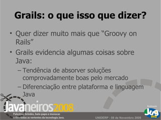Grails: o que isso que dizer? Quer dizer muito mais que “Groovy on Rails” Grails evidencia algumas coisas sobre Java: Tendência de absorver soluções comprovadamente boas pelo mercado Diferenciação entre plataforma e linguagem Java 
