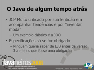 O Java de algum tempo atrás JCP Muito criticado por sua lentidão em acompanhar tendências e por “inventar moda” Um exemplo clássico é a JDO Especificações só se for obrigado Ninguém queria saber de EJB antes da versão 3 a menos que fosse uma obrigação 