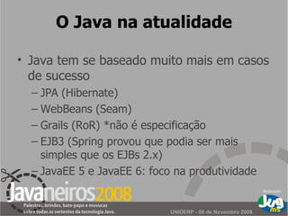O Java na atualidade Java tem se baseado muito mais em casos de sucesso JPA (Hibernate) WebBeans (Seam) Grails (RoR) *não é especificação EJB3 (Spring provou que podia ser mais simples que os EJBs 2.x) JavaEE 5 e JavaEE 6: foco na produtividade 