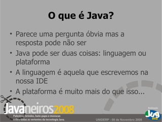 O que é Java? Parece uma pergunta óbvia mas a resposta pode não ser Java pode ser duas coisas: linguagem ou plataforma A linguagem é aquela que escrevemos na nossa IDE A plataforma é muito mais do que isso... 