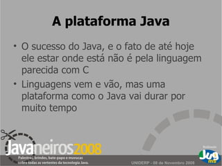 A plataforma Java O sucesso do Java, e o fato de até hoje ele estar onde está não é pela linguagem parecida com C Linguagens vem e vão, mas uma plataforma como o Java vai durar por muito tempo 