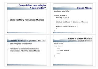 Como definir uma relação
                         1 para muitos?                                    Classe Album
                                             package projeto

                                             class Album {
                                              String titulo
    static hasMany = [musicas: Musica]
                                                 static hasMany = [musica: Musica]

                                                 static constraints = {
                                                 }
                                             }



                                                               Altere a classe Musica
      static hasMany = [musica: Musica]                        para tornar a relação bi-direcional
                                             package jctunes
    Esta relação é unidirecional
                                             class Musica {


    Para torná-la bidirecional inclua uma        ...
     referência de Album na classe Musica          Album album
                                                  ...
                                             }
 