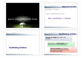 AlbumController
                       package jctunes

                       class AlbumController {


                           def scaffold = Album
                       }




                                              Scaffolding estático
                       Geração do código das visões e dos
                       controles


                           Pode ajudar na familiarização com o
                           Grails e como o todo trabalha junto

Scaffolding Estático           Ponto de partida para adicionar
                               para casos de uso que precisam de
                               uma lógica além CRUD
 