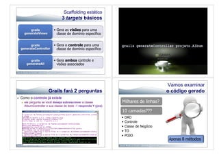 Scaffolding estático
                                     3 targets básicos

              grails           •  Gera as visões para uma
          generateViews           classe de domínio específico


           grails              •  Gera o controle para uma
     generateController           classe de domínio específico


             grails            •  Gera ambos controle e
           generateAll            visões associados




                                                                                             Vamos examinar
                           Grails fará 2 perguntas                                           o código gerado
    Como o controle já existe
         ele pergunta se você deseja sobrescrever a classe           Milhares de linhas?
          AlbumController e sua classe de teste -> responda Y (yes)
                                                                      10 camadas???
                                                                      •  DAO
                                                                      •  Controle
                                                                      •  Classe de Negócio
                                                                      •  TO
                                                                      •  POJO
 