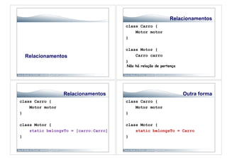Relacionamentos
                                       class Carro {
                                           Motor motor
                                       }

                                       class Motor {
  Relacionamentos                          Carro carro
                                       }
                                       Não há relação de pertença




                  Relacionamentos                                   Outra forma
class Carro {                          class Carro {
    Motor motor                            Motor motor
}                                      }

class Motor {                          class Motor {
    static belongsTo = [carro:Carro]       static belongsTo = Carro
}                                      }
 