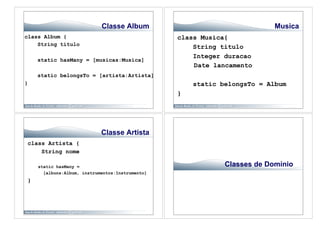 Classe Album                                  Musica
class Album {                                    class Musica{
    String titulo
                                                     String titulo
                                                     Integer duracao
    static hasMany = [musicas:Musica]
                                                     Date lancamento
    static belongsTo = [artista:Artista]
}                                                    static belongsTo = Album
                                                 }




                            Classe Artista
class Artista {
    String nome

    static hasMany =                                         Classes de Domínio
      [albuns:Album, instrumentos:Instrumento]
}
 